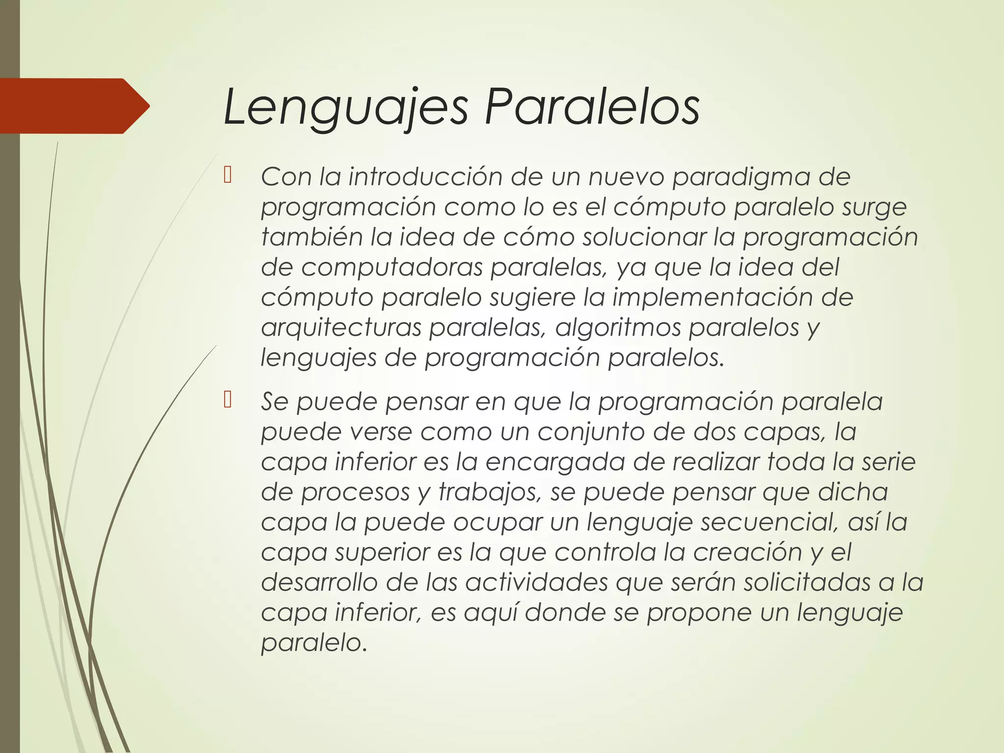 Lenguajes Paralelos
 Con la introducción de un nuevo paradigma de
programación como lo es el cómputo paralelo surge
también la idea de cómo solucionar la programación
de computadoras paralelas, ya que la idea del
cómputo paralelo sugiere la implementación de
arquitecturas paralelas, algoritmos paralelos y
lenguajes de programación paralelos.
 Se puede pensar en que la programación paralela
puede verse como un conjunto de dos capas, la
capa inferior es la encargada de realizar toda la serie
de procesos y trabajos, se puede pensar que dicha
capa la puede ocupar un lenguaje secuencial, así la
capa superior es la que controla la creación y el
desarrollo de las actividades que serán solicitadas a la
capa inferior, es aquí donde se propone un lenguaje
paralelo.
 