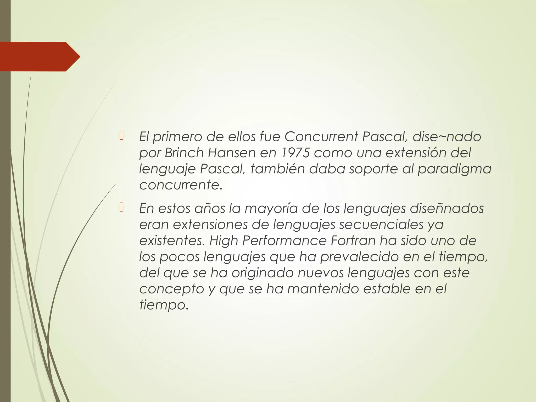  El primero de ellos fue Concurrent Pascal, dise~nado
por Brinch Hansen en 1975 como una extensión del
lenguaje Pascal, también daba soporte al paradigma
concurrente.
 En estos años la mayoría de los lenguajes diseñnados
eran extensiones de lenguajes secuenciales ya
existentes. High Performance Fortran ha sido uno de
los pocos lenguajes que ha prevalecido en el tiempo,
del que se ha originado nuevos lenguajes con este
concepto y que se ha mantenido estable en el
tiempo.
 