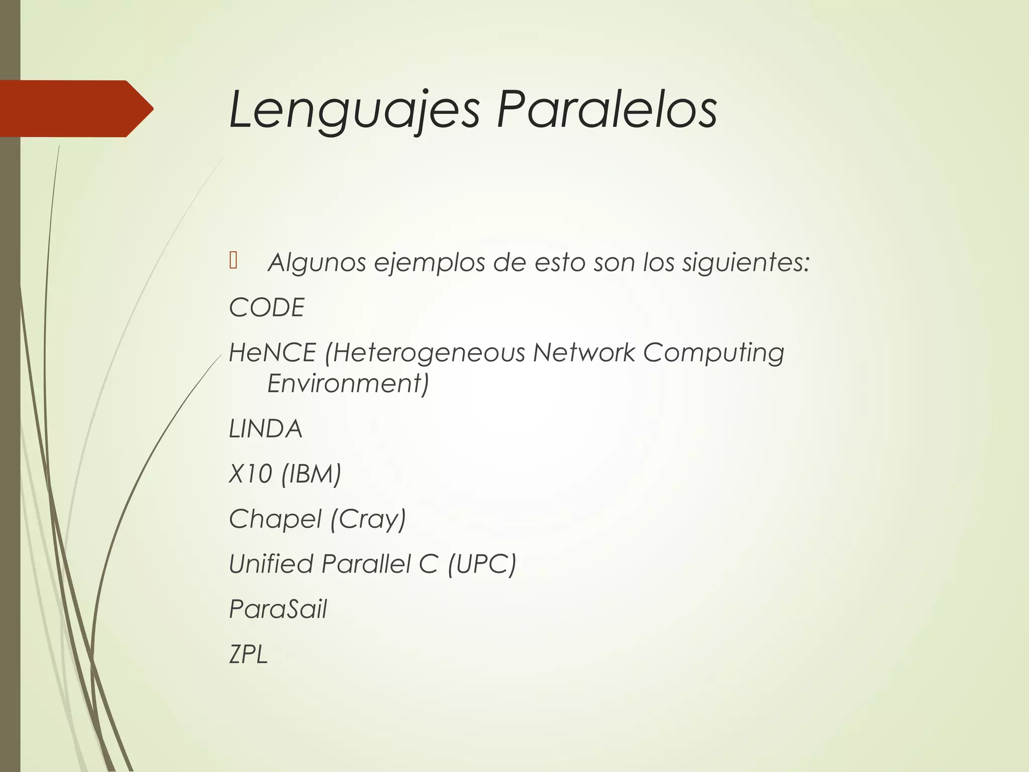 Lenguajes Paralelos
 Algunos ejemplos de esto son los siguientes:
CODE 
HeNCE (Heterogeneous Network Computing
Environment)
LINDA
X10 (IBM)
Chapel (Cray)
Unified Parallel C (UPC)
ParaSail
ZPL
 