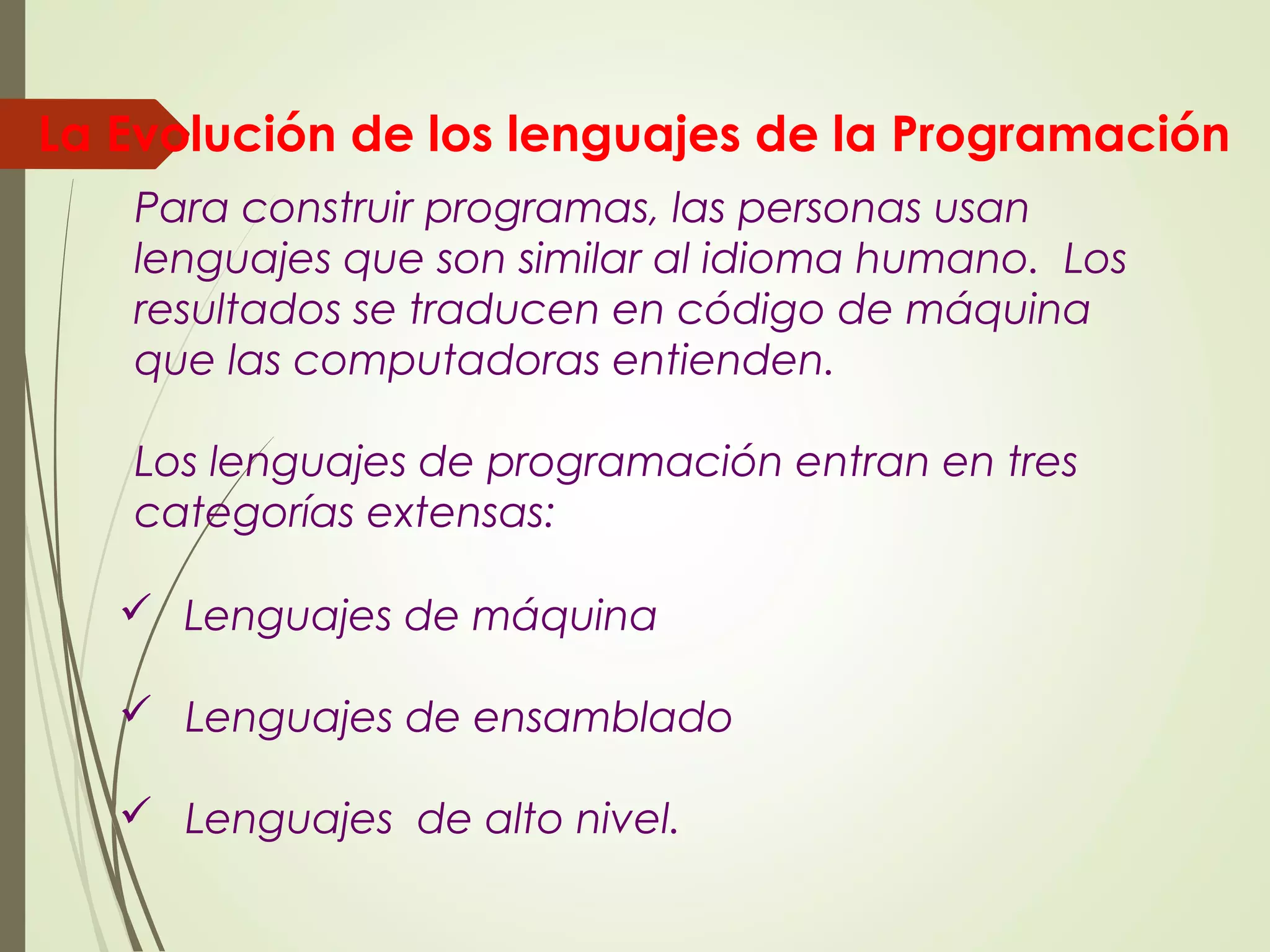 Lenguajes de máquina
 Lenguajes de ensamblado
 Lenguajes de alto nivel.
Para construir programas, las personas usan
lenguajes que son similar al idioma humano. Los
resultados se traducen en código de máquina
que las computadoras entienden.
Los lenguajes de programación entran en tres
categorías extensas:
La Evolución de los lenguajes de la Programación
 
