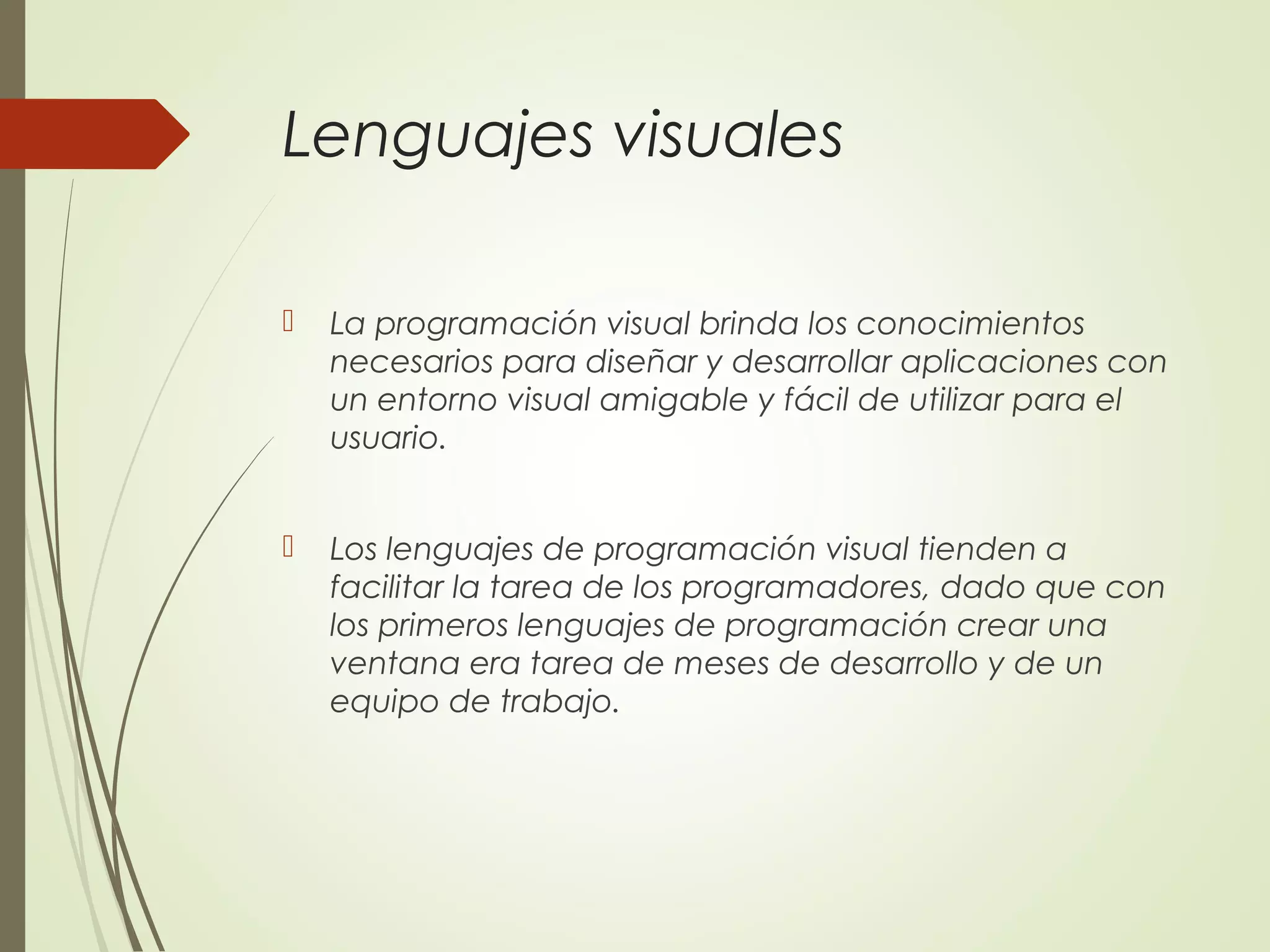 Lenguajes visuales
 La programación visual brinda los conocimientos
necesarios para diseñar y desarrollar aplicaciones con
un entorno visual amigable y fácil de utilizar para el
usuario.
 Los lenguajes de programación visual tienden a
facilitar la tarea de los programadores, dado que con
los primeros lenguajes de programación crear una
ventana era tarea de meses de desarrollo y de un
equipo de trabajo.
 