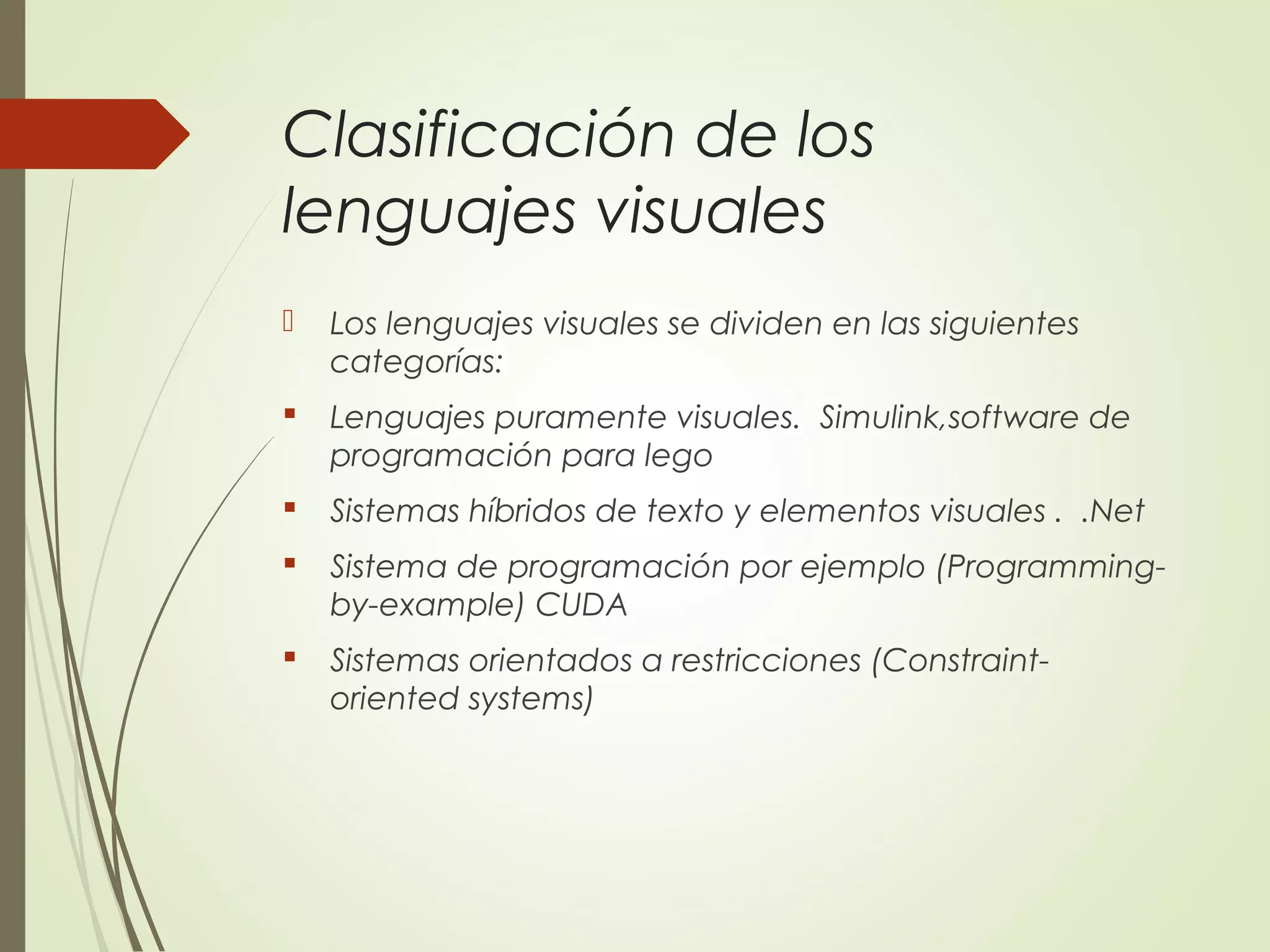 Clasificación de los
lenguajes visuales
 Los lenguajes visuales se dividen en las siguientes
categorías:
 Lenguajes puramente visuales. Simulink,software de
programación para lego
 Sistemas híbridos de texto y elementos visuales . .Net
 Sistema de programación por ejemplo (Programming-
by-example) CUDA
 Sistemas orientados a restricciones (Constraint-
oriented systems)
 