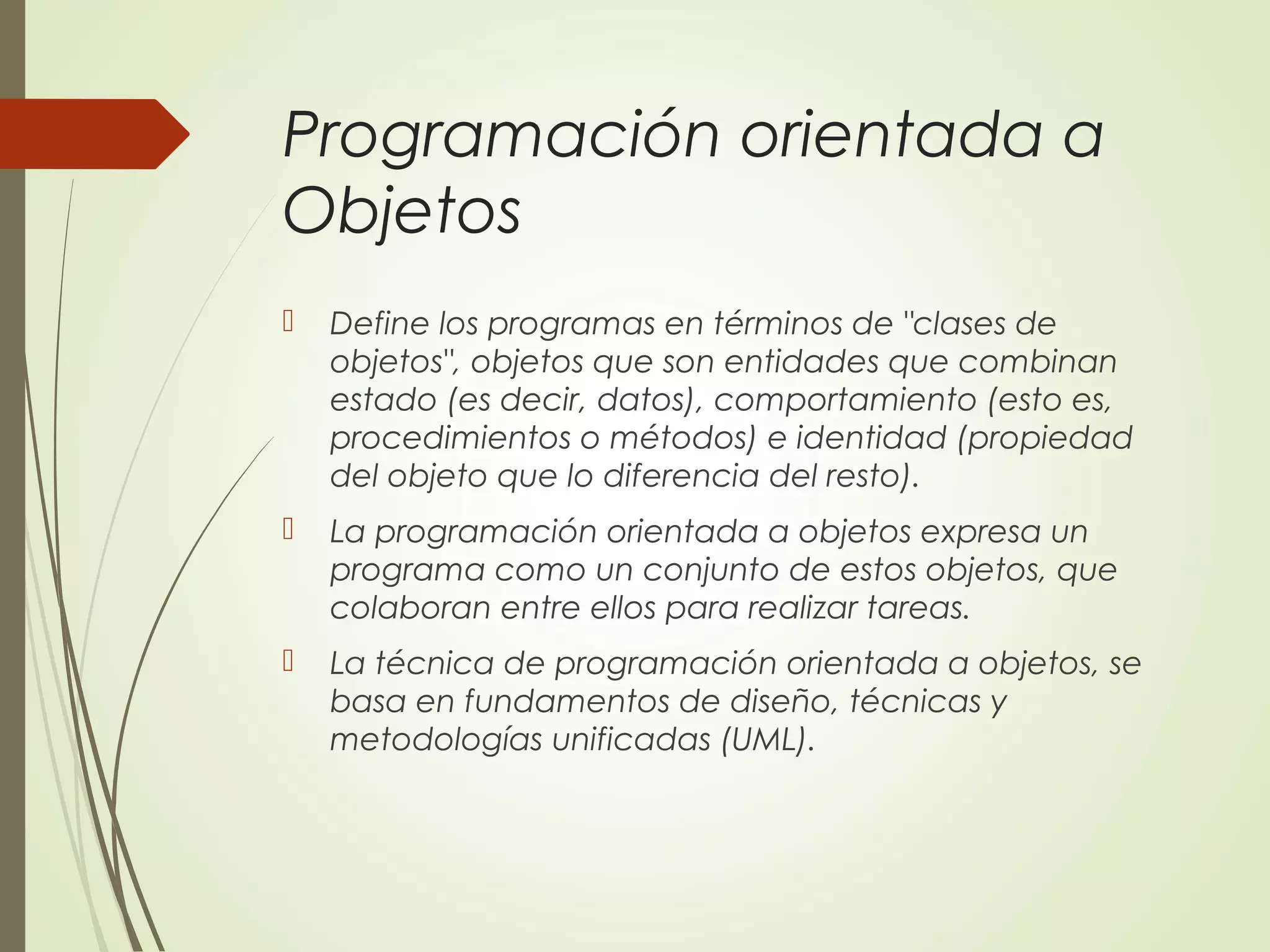 Programación orientada a
Objetos
 Define los programas en términos de "clases de
objetos", objetos que son entidades que combinan
estado (es decir, datos), comportamiento (esto es,
procedimientos o métodos) e identidad (propiedad
del objeto que lo diferencia del resto).
 La programación orientada a objetos expresa un
programa como un conjunto de estos objetos, que
colaboran entre ellos para realizar tareas.
 La técnica de programación orientada a objetos, se
basa en fundamentos de diseño, técnicas y
metodologías unificadas (UML).
 