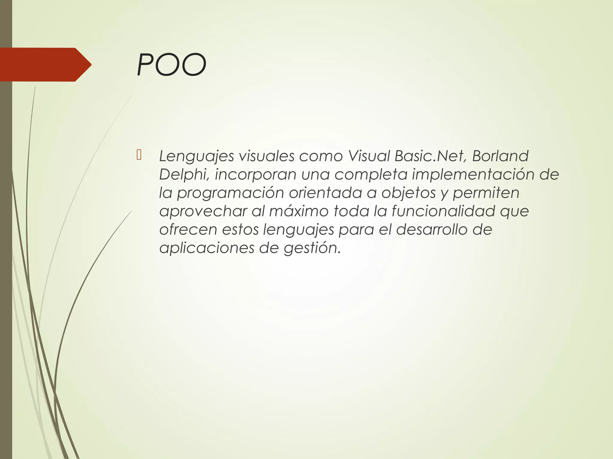 POO
 Lenguajes visuales como Visual Basic.Net, Borland
Delphi, incorporan una completa implementación de
la programación orientada a objetos y permiten
aprovechar al máximo toda la funcionalidad que
ofrecen estos lenguajes para el desarrollo de
aplicaciones de gestión.
 