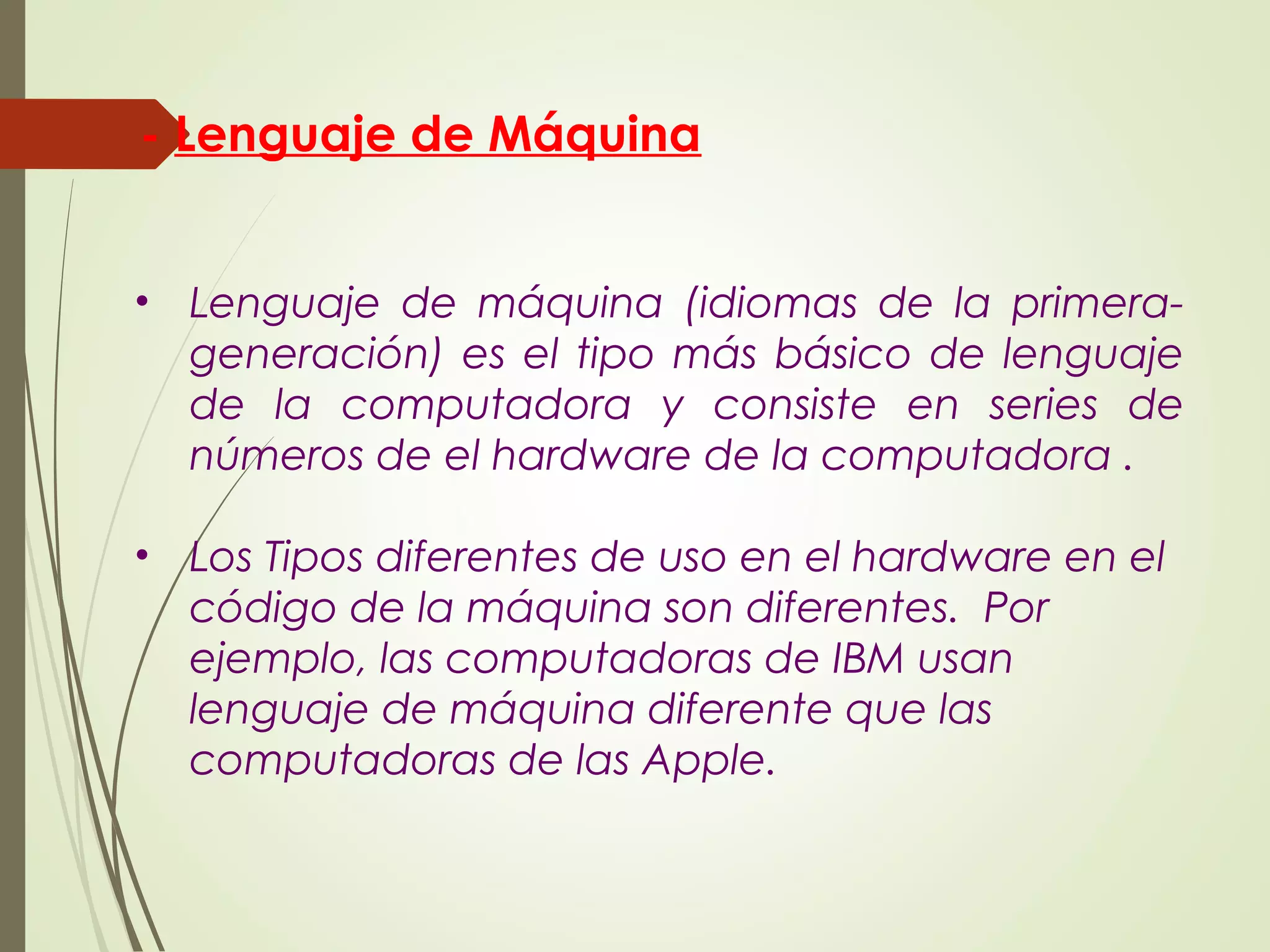• Lenguaje de máquina (idiomas de la primera-
generación) es el tipo más básico de lenguaje
de la computadora y consiste en series de
números de el hardware de la computadora .
• Los Tipos diferentes de uso en el hardware en el
código de la máquina son diferentes. Por
ejemplo, las computadoras de IBM usan
lenguaje de máquina diferente que las
computadoras de las Apple.
- Lenguaje de Máquina
 