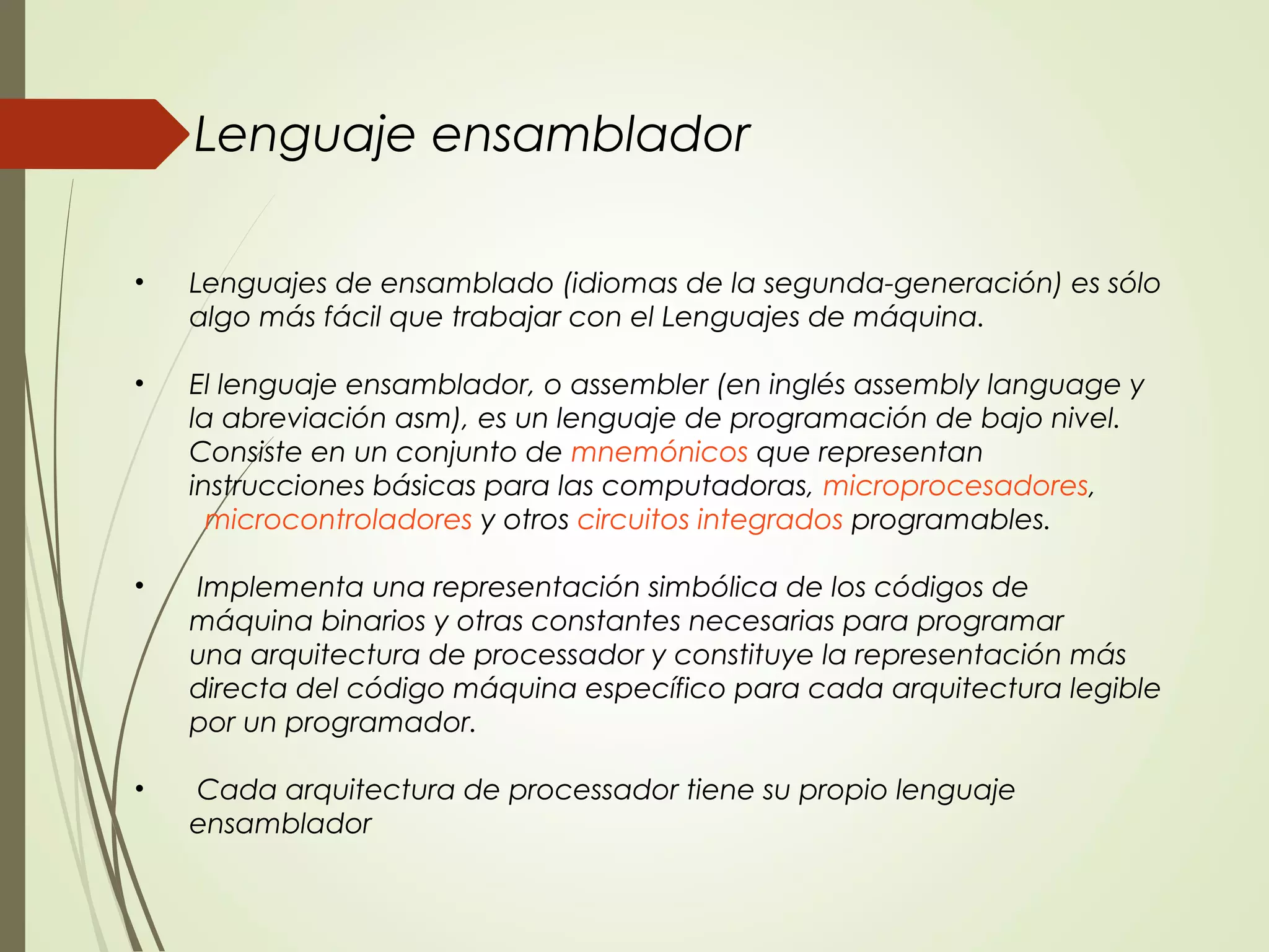 • Lenguajes de ensamblado (idiomas de la segunda-generación) es sólo
algo más fácil que trabajar con el Lenguajes de máquina.
• El lenguaje ensamblador, o assembler (en inglés assembly language y
la abreviación asm), es un lenguaje de programación de bajo nivel.
Consiste en un conjunto de mnemónicos que representan
instrucciones básicas para las computadoras, microprocesadores, 
microcontroladores y otros circuitos integrados programables.
• Implementa una representación simbólica de los códigos de
máquina binarios y otras constantes necesarias para programar
una arquitectura de processador y constituye la representación más
directa del código máquina específico para cada arquitectura legible
por un programador.
•  Cada arquitectura de processador tiene su propio lenguaje
ensamblador
Lenguaje ensamblador
 