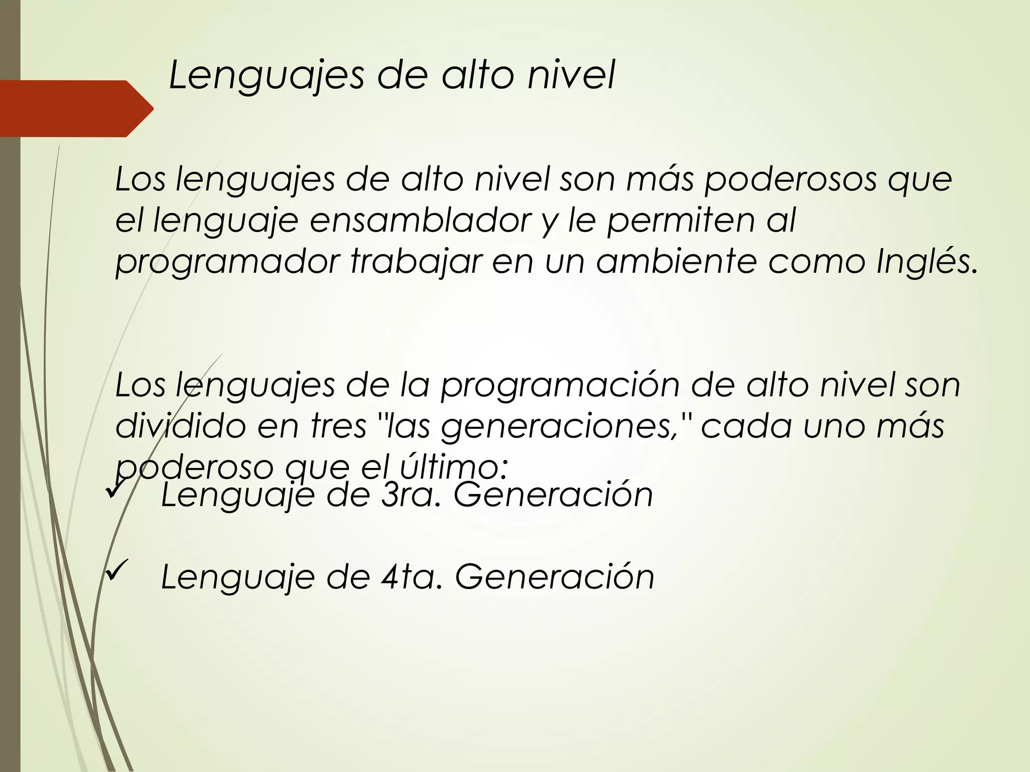  Lenguaje de 3ra. Generación
 Lenguaje de 4ta. Generación
Los lenguajes de alto nivel son más poderosos que
el lenguaje ensamblador y le permiten al
programador trabajar en un ambiente como Inglés.
Los lenguajes de la programación de alto nivel son
dividido en tres "las generaciones," cada uno más
poderoso que el último:
Lenguajes de alto nivel
 