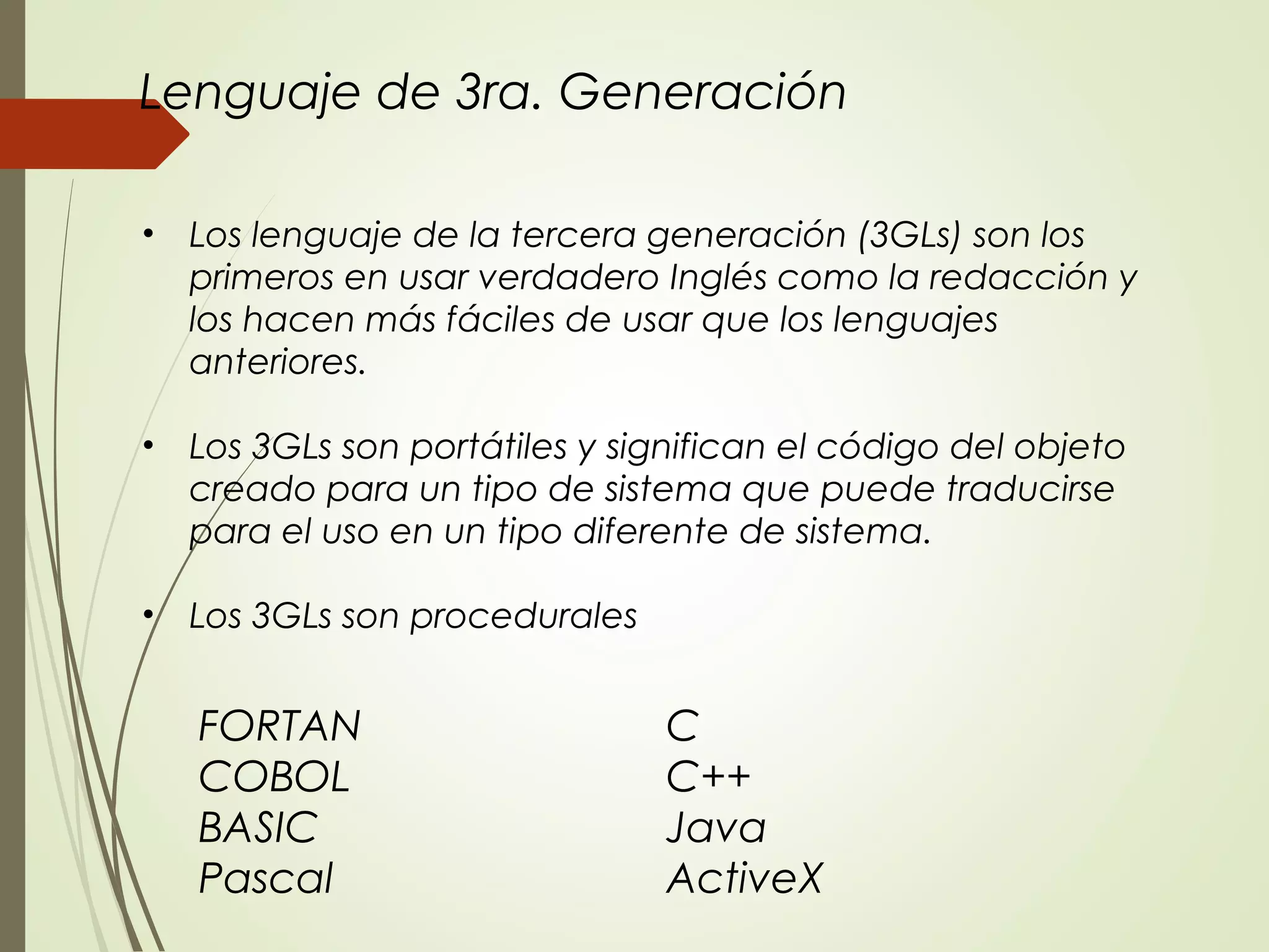 FORTAN C
COBOL C++
BASIC Java
Pascal ActiveX
• Los lenguaje de la tercera generación (3GLs) son los
primeros en usar verdadero Inglés como la redacción y
los hacen más fáciles de usar que los lenguajes
anteriores.
• Los 3GLs son portátiles y significan el código del objeto
creado para un tipo de sistema que puede traducirse
para el uso en un tipo diferente de sistema.
• Los 3GLs son procedurales
Lenguaje de 3ra. Generación
 