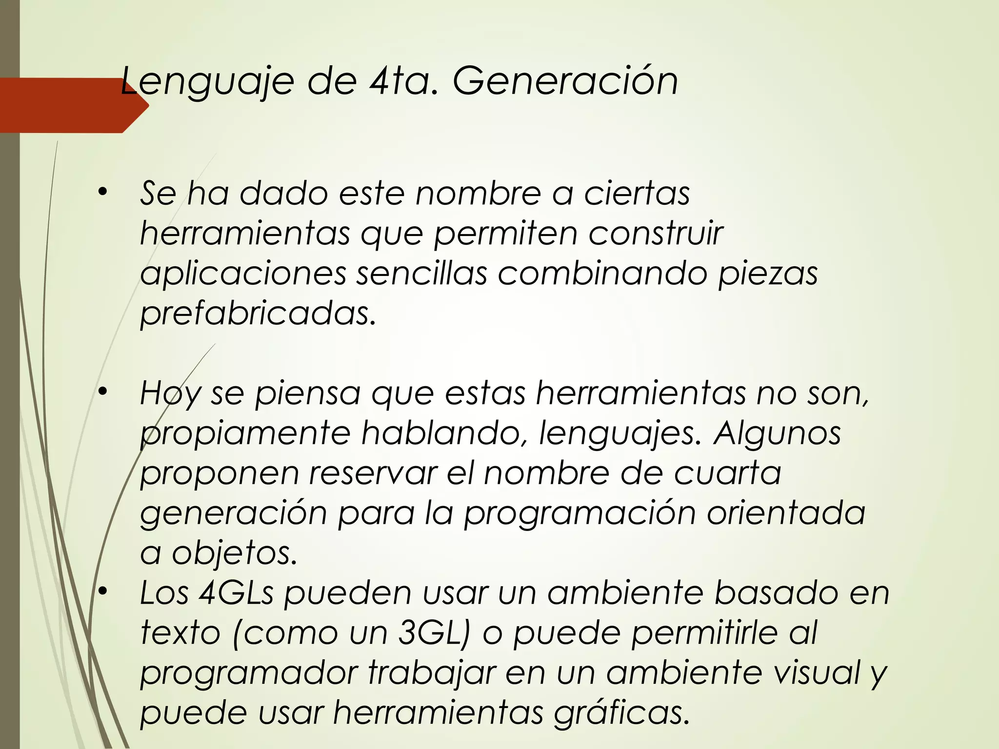 • Se ha dado este nombre a ciertas
herramientas que permiten construir
aplicaciones sencillas combinando piezas
prefabricadas.
• Hoy se piensa que estas herramientas no son,
propiamente hablando, lenguajes. Algunos
proponen reservar el nombre de cuarta
generación para la programación orientada
a objetos.
• Los 4GLs pueden usar un ambiente basado en
texto (como un 3GL) o puede permitirle al
programador trabajar en un ambiente visual y
puede usar herramientas gráficas.
Lenguaje de 4ta. Generación
 