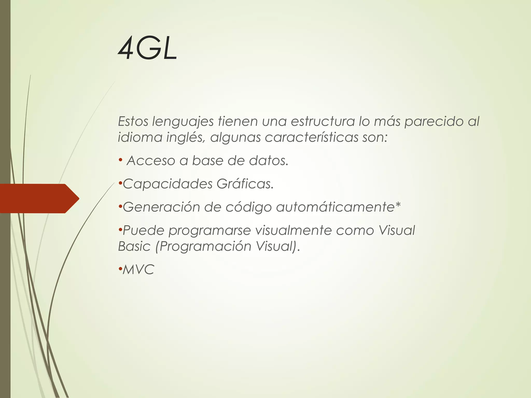 4GL
Estos lenguajes tienen una estructura lo más parecido al
idioma inglés, algunas características son:
• Acceso a base de datos.
•Capacidades Gráficas.
•Generación de código automáticamente*
•Puede programarse visualmente como Visual
Basic (Programación Visual).
•MVC
 