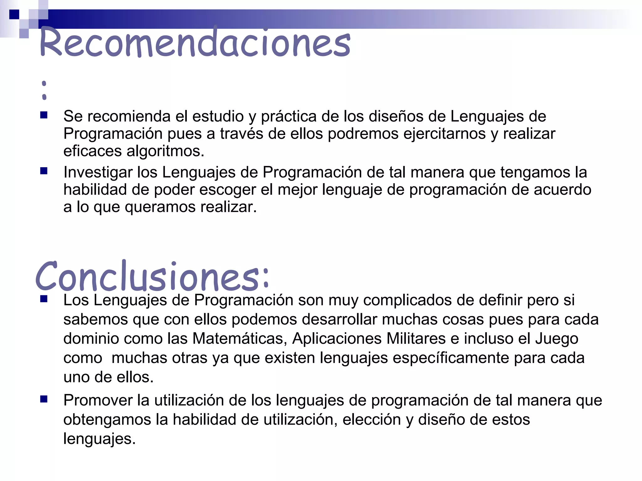 Recomendaciones:   Se recomienda el estudio y práctica de los diseños de Lenguajes de Programación pues a través de ellos podremos ejercitarnos y realizar eficaces algoritmos. Investigar los Lenguajes de Programación de tal manera que tengamos la habilidad de poder escoger el mejor lenguaje de programación de acuerdo a lo que queramos realizar. Conclusiones: Los Lenguajes de Programación son muy complicados de definir pero si sabemos que con ellos podemos desarrollar muchas cosas pues para cada dominio como las Matemáticas, Aplicaciones Militares e incluso el Juego como  muchas otras ya que existen lenguajes específicamente para cada uno de ellos. Promover la utilización de los lenguajes de programación de tal manera que obtengamos la habilidad de utilización, elección y diseño de estos lenguajes. 