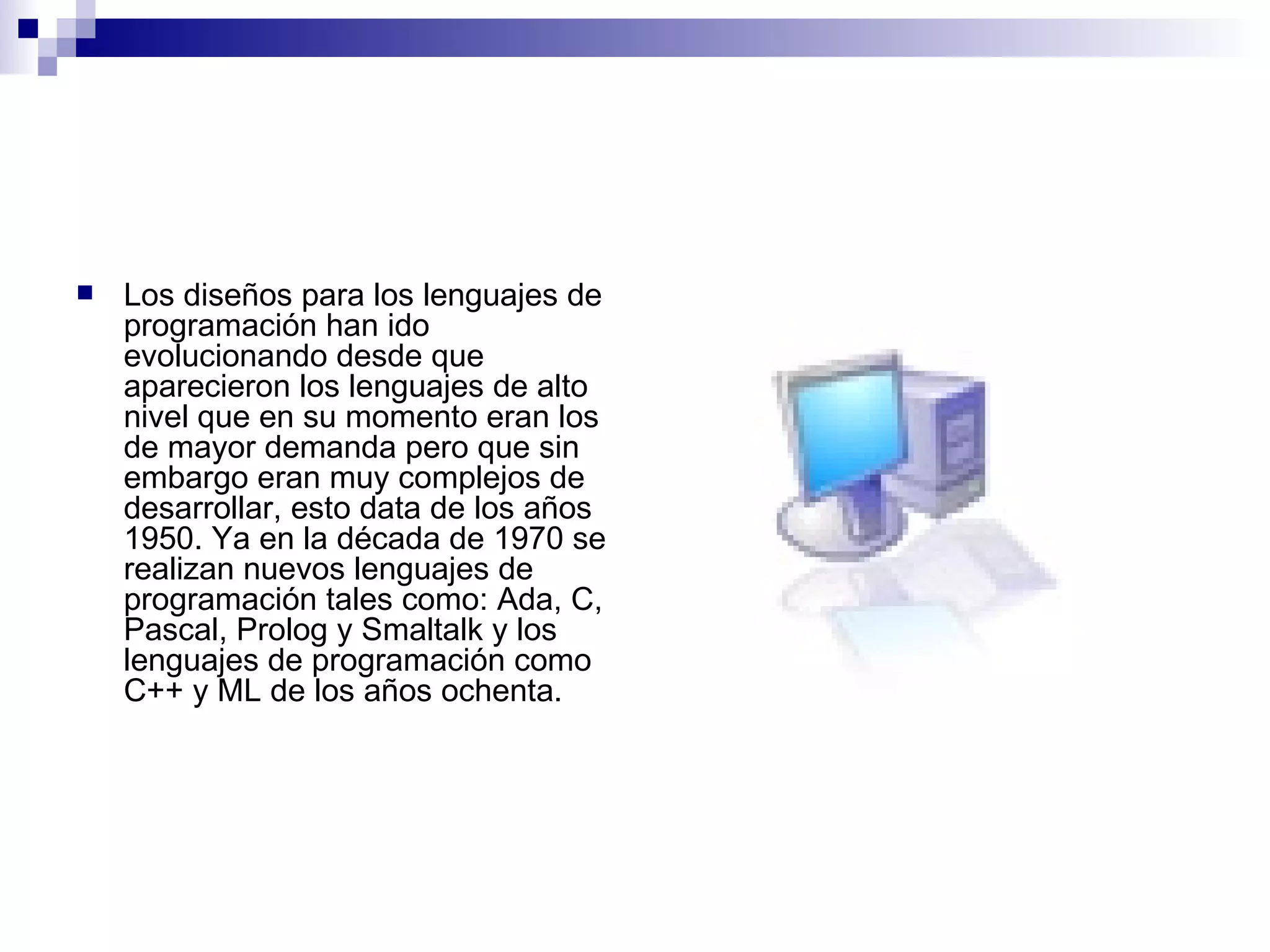 Los diseños para los lenguajes de programación han ido evolucionando desde que aparecieron los lenguajes de alto nivel que en su momento eran los de mayor demanda pero que sin embargo eran muy complejos de desarrollar, esto data de los años 1950. Ya en la década de 1970 se realizan nuevos lenguajes de programación tales como: Ada, C, Pascal, Prolog y Smaltalk y los lenguajes de programación como C++ y ML de los años ochenta.  