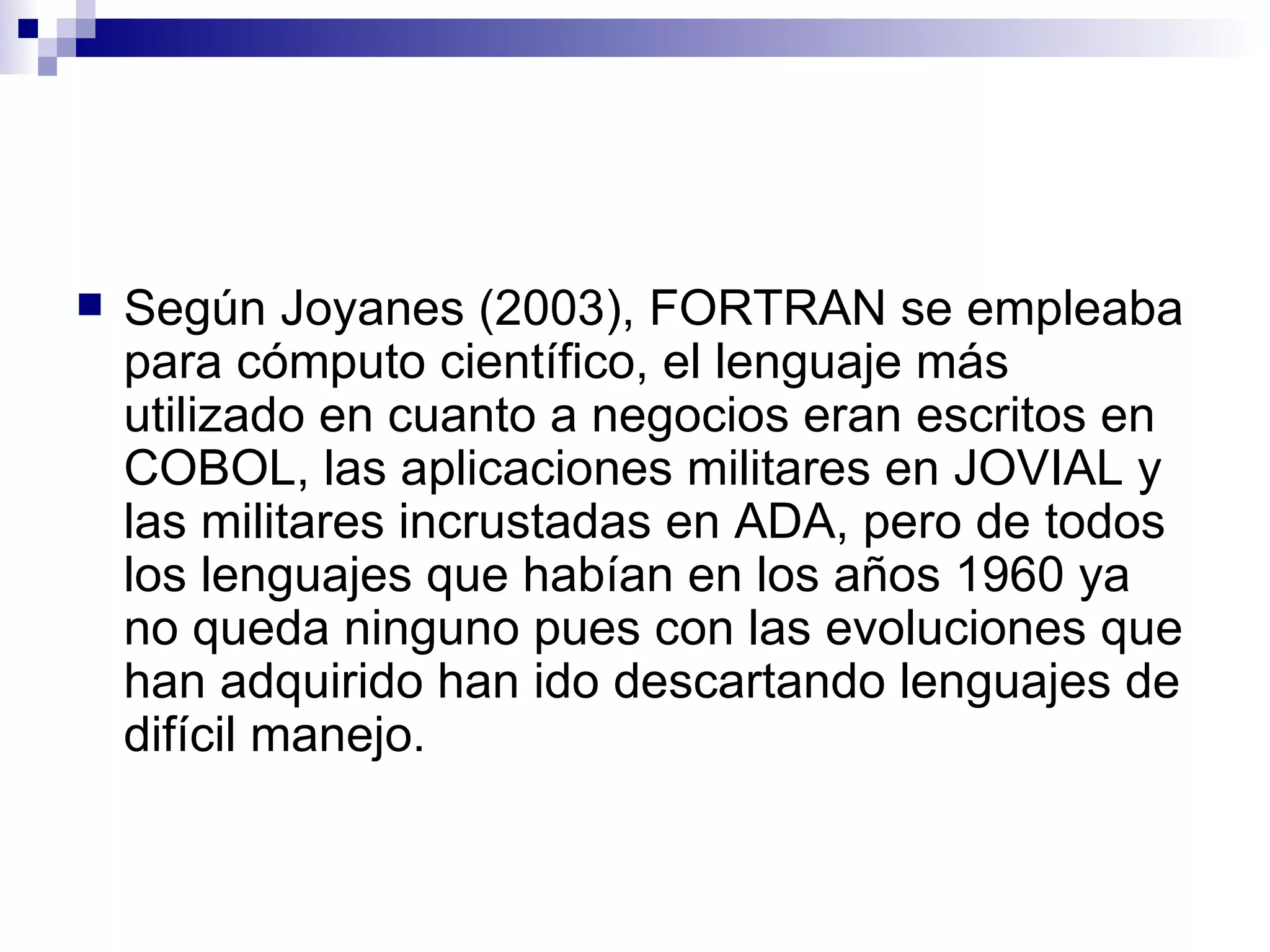 Según Joyanes (2003), FORTRAN se empleaba para cómputo científico, el lenguaje más utilizado en cuanto a negocios eran escritos en COBOL, las aplicaciones militares en JOVIAL y las militares incrustadas en ADA, pero de todos los lenguajes que habían en los años 1960 ya no queda ninguno pues con las evoluciones que han adquirido han ido descartando lenguajes de difícil manejo. 