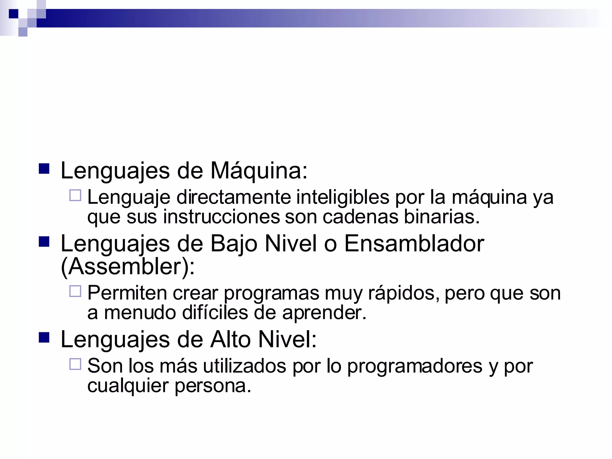 Lenguajes de Máquina: Lenguaje directamente inteligibles por la máquina ya que sus instrucciones son cadenas binarias.  Lenguajes de Bajo Nivel o Ensamblador (Assembler): Permiten crear programas muy rápidos, pero que son a menudo difíciles de aprender.  Lenguajes de Alto Nivel: Son los más utilizados por lo programadores y por cualquier persona.  