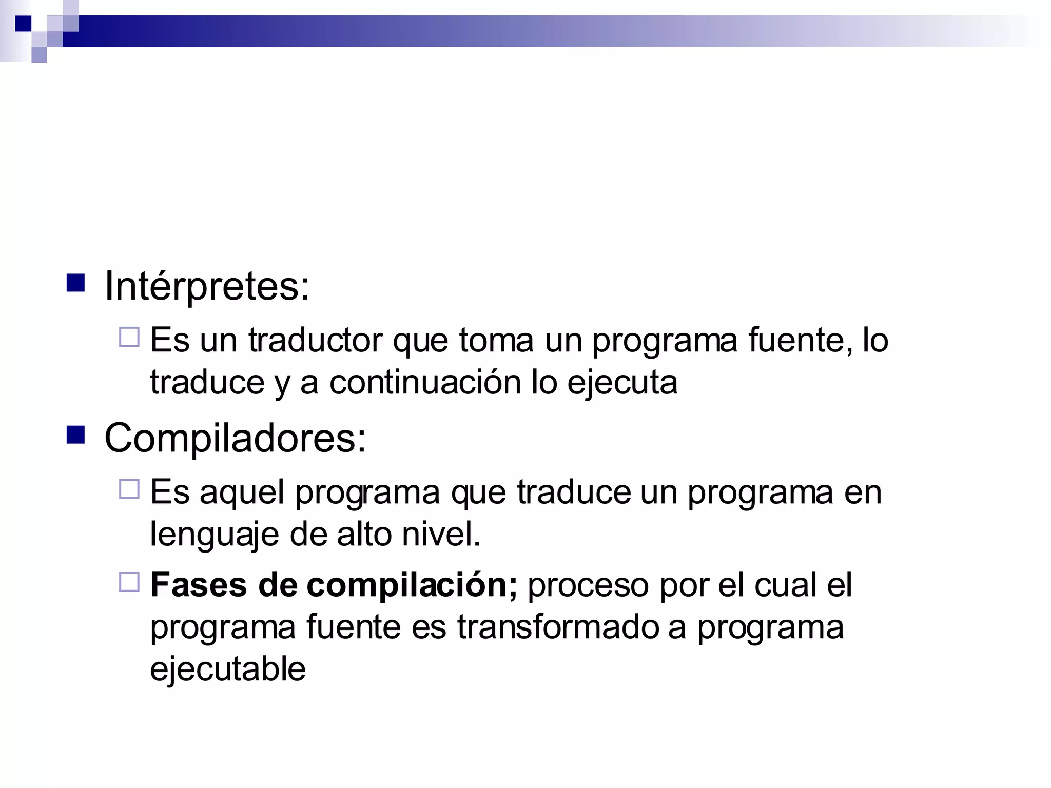 Intérpretes: Es un traductor que toma un programa fuente, lo traduce y a continuación lo ejecuta  Compiladores: Es aquel programa que traduce un programa en lenguaje de alto nivel.  Fases de compilación;  proceso por el cual el programa fuente es transformado a programa ejecutable  