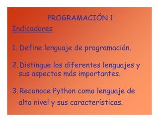 PROGRAMACIÓN 1
Indicadores
1. Define lenguaje de programación.
2.Distingue los diferentes lenguajes y
sus aspectos más importantes.
3.Reconoce Python como lenguaje de
alto nivel y sus características.
 