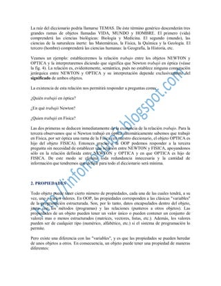 La raíz del diccionario podría llamarse TEMAS. De éste término genérico descenderán tres
grandes ramas de objetos llamadas VIDA, MUNDO y HOMBRE. El primero (vida)
comprenderá las ciencias biológicas: Biología y Medicina. El segundo (mundo), las
ciencias de la naturaleza inerte: las Matemáticas, la Física, la Química y la Geología. El
tercero (hombre) comprenderá las ciencias humanas: la Geografía, la Historia, etc.

Veamos un ejemplo: estableceremos la relación trabajo entre los objetos NEWTON y
OPTICA y la interpretaremos diciendo que significa que Newton trabajó en óptica (véase
la fig. 4). La relación es, evidentemente, semántica, pués no establece ninguna connotación
jerárquica entre NEWTON y OPTICA y su interpretación depende exclusivamente del
significado de ambos objetos.

La existencia de esta relación nos permitirá responder a preguntas como:

¿Quién trabajó en óptica?

¿En qué trabajó Newton?

¿Quien trabajó en Física?

Las dos primeras se deducen inmediatamente de la existencia de la relación trabajo. Para la
tercera observamos que si Newton trabajó en óptica automáticamente sabemos que trabajó
en Física, por ser óptica una rama de la Física (en nuestro diccionario, el objeto OPTICA es
hijo del objeto FISICA). Entonces gracias a la OOP podemos responder a la tercera
pregunta sin necesidad de establecer una relación entre NEWTON y FISICA, apoyandonos
sólo en la relación definida entre NEWTON y OPTICA y en que OPTICA es hijo de
FISICA. De este modo se elimina toda redundancia innecesaria y la cantidad de
información que tendremos que definir para todo el diccionario será mínima.



2. PROPIEDADES

Todo objeto puede tener cierto número de propiedades, cada una de las cuales tendrá, a su
vez, uno o varios valores. En OOP, las propiedades corresponden a las clásicas "variables"
de la programación estructurada. Son, por lo tanto, datos encapsulados dentro del objeto,
junto con los métodos (programas) y las relaciones (punteros a otros objetos). Las
propiedades de un objeto pueden tener un valor único o pueden contener un conjunto de
valores mas o menos estructurados (matrices, vectores, listas, etc.). Además, los valores
pueden ser de cualquier tipo (numérico, alfabético, etc.) si el sistema de programación lo
permite.

Pero existe una diferencia con las "variables", y es que las propiedades se pueden heredar
de unos objetos a otros. En consecuencia, un objeto puede tener una propiedad de maneras
diferentes:
 