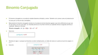 Binomio Conjugado
 El binomio conjugado es un producto notable bastante utilizado y común. También se le conoce como el productos de
la suma por la resta de dos cantidades.
 Básicamente el binomio conjugado consiste en el producto de dos binomios iguales cuya única diferencia es que uno
es una suma y el otro una resta. Su resultado directo es el primer término al cuadrado menos el segundo término al
cuadrado. Veamos la fórmula:
 Ejercicio:
 Tenemos el signo (-) porque los binomios se están multiplicando y se debe de tomar en cuenta la ley de los signos (+)
(-) =-
 Solución:
 