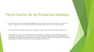 Factorización de los Productos Notables
 La Factorización, es escribir una expresión algebraica como un producto de factores, una suma, una resta, una
matriz, un polinomio, etc, tal que éstos factores sean primitivos entre si dos a dos, si es que los hubiese.
 Los términos de factorización, simplificación y productos notables, están estrechamente relacionados entre si.
 Para simplificar o reducir una expresión algebraica a sus términos más simples, basta con descomponer tanto el
numerador y denominador de un cociente, en sus factores primos y luego dividir numerador y denominador por el
producto de sus factores comunes basándose en el principio: “el valor de una fracción no cambia si el numerador y el
denominador se multiplican o dividen por la misma cantidad distinta de cero”.
 