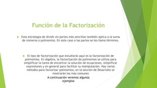 Función de la Factorización
 Esta estrategia de dividir en partes más sencillas también aplica a la suma
de números o polinomios. En este caso a las partes se les llama términos.
 El tipo de factorización que estudiarás aquí es la factorización de
polinomios. En álgebra, la factorización de polinomios se utiliza para
simplificar la tarea de encontrar la solución de ecuaciones, simplificar
expresiones y en general para facilitar su manipulación. Hay varios
métodos para factorizar polinomios; en la sección de Desarrollo se
mostrarán los más comunes
A continuación veremos algunos
ejemplos
 