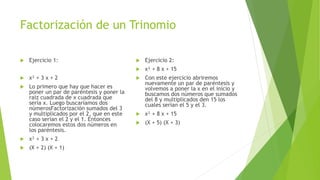 Factorización de un Trinomio
 Ejercicio 1:
 x² + 3 x + 2
 Lo primero que hay que hacer es
poner un par de paréntesis y poner la
raíz cuadrada de x cuadrada que
sería x. Luego buscaríamos dos
númerosFactorización sumados del 3
y multiplicados por el 2, que en este
caso serían el 2 y el 1. Entonces
colocaremos estos dos números en
los paréntesis.
 x² + 3 x + 2
 (X + 2) (X + 1)
 Ejercicio 2:
 x² + 8 x + 15
 Con este ejercicio abriremos
nuevamente un par de paréntesis y
volvemos a poner la x en el inicio y
buscamos dos números que sumados
del 8 y multiplicados den 15 los
cuales serían el 5 y el 3.
 x² + 8 x + 15
 (X + 5) (X + 3)
 
