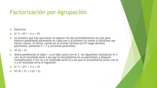 Factorización por Agrupación
 Ejercicio:
 X² Y + XY² + 3 x + 3Y
 Lo primero que hay que hacer es separar los dos procedimientos así que para
hacerlo pondremos paréntesis en cada uno y al primero lo vamos a factorizar por
factor común. El factor común en el primer término es XY luego abrimos
paréntesis, ponemos X + Y y cerramos paréntesis.
 XY (X + Y)
 Ahora pondremos el signo + a un lado junto con el 3, los siguientes multiplicar el 3
con 3x el resultado sería x así que lo encasillamos en un paréntesis y después
multiplicamos 3 con 3y y el resultado sería la y así que lo encasillamos junto con la
x y el resultado sería el siguiente.
 X² Y + XY² + 3 x + 3Y
 XY (X + Y) + 3 (X + Y)
 