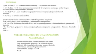 EJEMPLOS
2(-3X2 +2X-1)-(X2 +3X+1) Ahora vamos a distribuir el 2 a los términos entre prentesis
= -6x2 +4x-2-(x2 +3x+1) Como tenemos un menos delante de de la expression tenemos que cambiar el signo
de cada expression y asi eliminamos el paréntesis
= -6x2 +4x-2-x2 -3x-1 Ahora procedemos a agrupar los terminos semejantes y despues calculamos la
diferencia
= -7x2 +x-3 y asi dariamos con el resultado
(3x+1)2 -3x(x+2) Usando la formula (a+b)2 = a2 2ab+ b2 expandimos la expresión
= 9x2 +6x+1-3x(x+2) Ahora distribuimos el -3x a los términos entre paréntesis
= 9x2 +6x+1-3x2 -6x Ahora ya distribuido el -3x a toda la expresión procedemos a eliminar los números opuestos de la
expresión
=9x2 +1-3x2 ahora agrupamos los términos semejantes y hacemos la operación correspondiente y obtenemos el resultado
final
= 6x2 +1
VALOR NUEMRICO DE UNA EXPRESION
ALGEBRAICA
Al valor numérico de una expresión algebraica se le conoce
como la consecuencia de sustituir a las letras de un término
algebraico dado por cualquier número que se quiera (dentro de
ciertos límites), realizando luego las operaciones
correspondientes. Ejemplo: x=3 b=4
5x+2b
 
