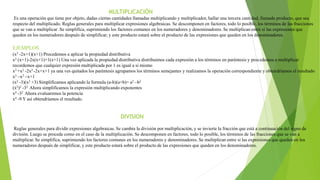 MULTIPLICACIÓN
Es una operación que tiene por objeto, dadas ciertas cantidades llamadas multiplicando y multiplicador, hallar una tercera cantidad, llamada producto, que sea
respecto del multiplicado. Reglas generales para multiplicar expresiones algebraicas. Se descomponen en factores, todo lo posible, los términos de las fracciones
que se van a multiplicar .Se simplifica, suprimiendo los factores comunes en los numeradores y denominadores. Se multiplican entre si las expresiones que
queden en los numeradores después de simplificar, y este producto estará sobre el producto de las expresiones que queden en los denominadores.
EJEMPLOS
(x2 -2x+1)(x+1) Procedemos a aplicar la propiedad distributiva
x2 (x+1)-2x(x+1)+1(x+1) Una vez aplicada la propiedad distributiva distribuimos cada expresión a los términos en paréntesis y procedemos a multiplicar
recordemos que cualquier expresión multiplicada por 1 es igual a si mismo
x3 +x2 -2x2 -2x+x+1 ya una ves quitados los paréntesis agrupamos los términos semejantes y realizamos la operación correspondiente y obtendríamos el resultado
x3 –x2 –x+1
(x2 -3)(x2 +3) Simplificamos aplicando la formula (a-b)(a+b)= a2 –b2
(x2)2 -32 Ahora simplificamos la expresión multiplicando exponentes
x4 -32 Ahora evaluaremos la potencia
x4 -9 Y así obtendríamos el resultado.
DIVISION
Reglas generales para dividir expresiones algebraicas. Se cambia la división por multiplicación, y se invierte la fracción que está a continuación del signo de
división. Luego se procede como en el caso de la multiplicación. Se descomponen en factores, todo lo posible, los términos de las fracciones que se van a
multiplicar. Se simplifica, suprimiendo los factores comunes en los numeradores y denominadores. Se multiplican entre si las expresiones que queden en los
numeradores después de simplificar, y este producto estará sobre el producto de las expresiones que queden en los denominadores.
 