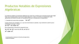 Productos Notables de Expresiones
Algebraicas
Los productos notables son expresiones algebraicas que vienen de un producto que conocemos porque sigue reglas
fijasy cuyo resultado puede ser escrito por simple inspección, es decir, sin verificar la multiplicación. Estas
operaciones son fáciles de recordar sin necesidad de efectuar la multiplicación correspondiente.
1. Cuadrado de la suma de dos cantidades
Cuando tenemos dos cantidades a y b, cuya suma está elevada al cuadrado, lo que realmente se pide es que se
multiplique la suma por si misma:
Esta multiplicación se efectúa de la siguiente forma:
A continuación se mostrara la función principal de los
Productos Notables:
 