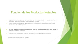 Función de los Productos Notables
 Los productos notables los podemos usar para realizar operaciones algebraicas de una manera más rápida, sin
necesidad de hacer una comprobación de la multiplicación realizada.
 En otros casos son utilizados porque ayudan al encontrar: medidas, o en el cálculo de área, superficies, e
intensidades en el área de la ingeniería.
 Son usados para reducir procedimientos matemáticos; ya que con sus reglas se pueden obviar varios pasos en la
resolución de problemas matemáticos.
 En los polinomios son usados para reducirlos, usando las diferentes reglas de productos notables.
A continuación se mostrarán algunos ejemplos
 