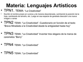 Materia: Lenguajes Artísticos
• TPN1. TEMA: “La Creatividad”
• Escribir el nombre propio en cursiva y de manera desordenada, cambiando la posición de la
hoja, cambiando de tamaño, etc. Luego en esa especie de garabato descubrir una nueva
imagen o varias
• TPN2 TEMA: “La Creatividad”. Cuestionario en función de el texto
“Breve Miradada a la Creatividad desde la antigüedad hasta hoy”
• TPN3 TEMA: “La Creatividad” Inventar tres slogans de la marca de
caramelos “Berry”
• TPN4 TEMA: “La Creatividad”
• TPN5 TEMA: “La Creatividad”
 