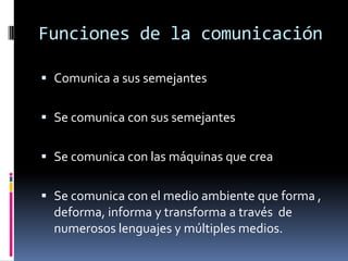 Funciones de la comunicación
 Comunica a sus semejantes

 Se comunica con sus semejantes
 Se comunica con las máquinas que crea
 Se comunica con el medio ambiente que forma ,
deforma, informa y transforma a través de

numerosos lenguajes y múltiples medios.

 