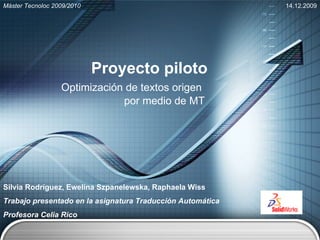 Proyecto piloto Optimización de textos origen  por medio de MT Silvia Rodríguez, Ewelina Szpanelewska, Raphaela Wiss Trabajo presentado en la asignatura Traducción Automática Profesora Celia Rico Máster Tecnoloc 2009/2010 14.12.2009 