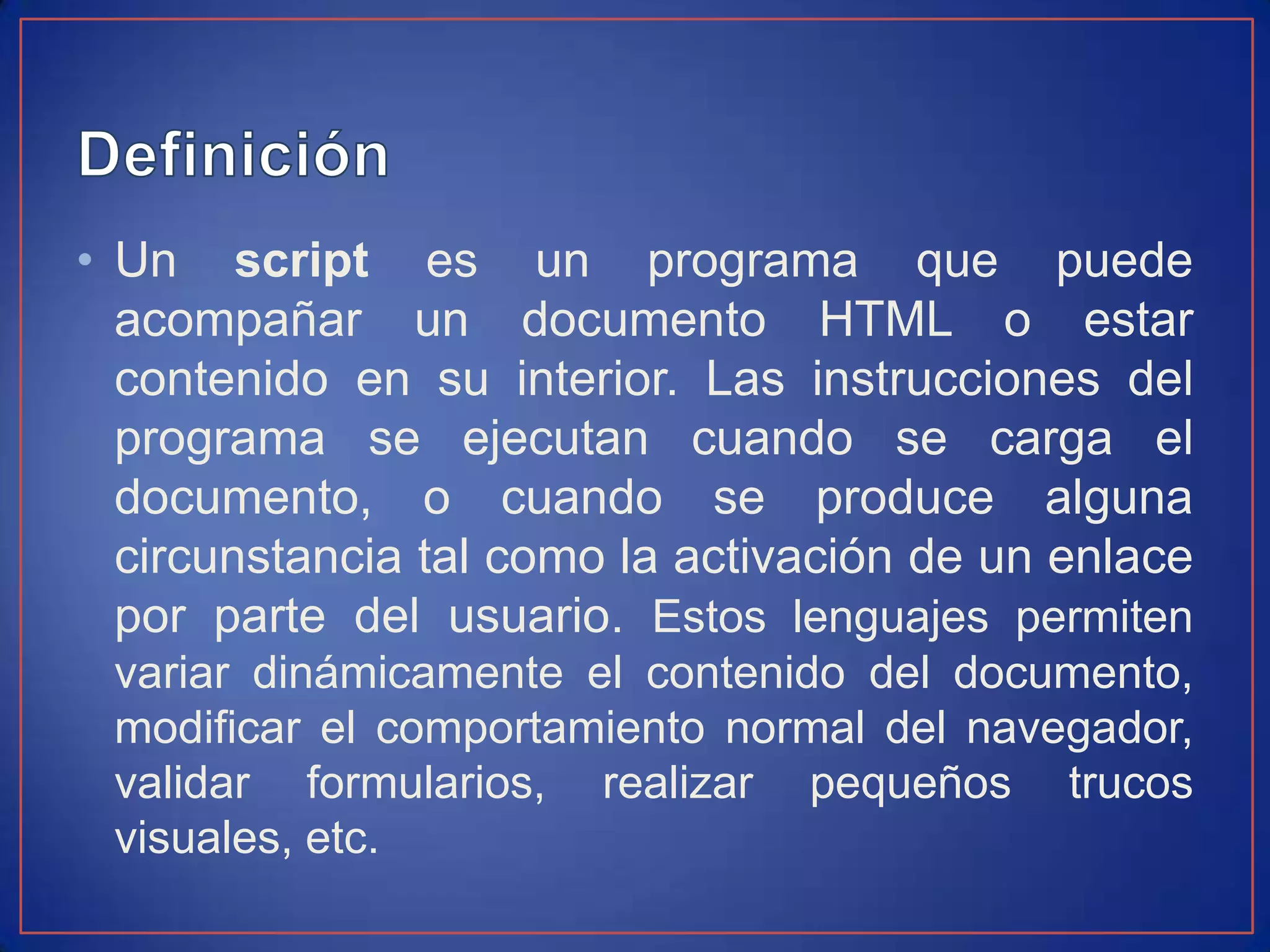 • Un script es un programa que puede
  acompañar un documento HTML o estar
  contenido en su interior. Las instrucciones del
  programa se ejecutan cuando se carga el
  documento, o cuando se produce alguna
  circunstancia tal como la activación de un enlace
  por parte del usuario. Estos lenguajes permiten
 variar dinámicamente el contenido del documento,
 modificar el comportamiento normal del navegador,
 validar formularios, realizar pequeños trucos
 visuales, etc.
 