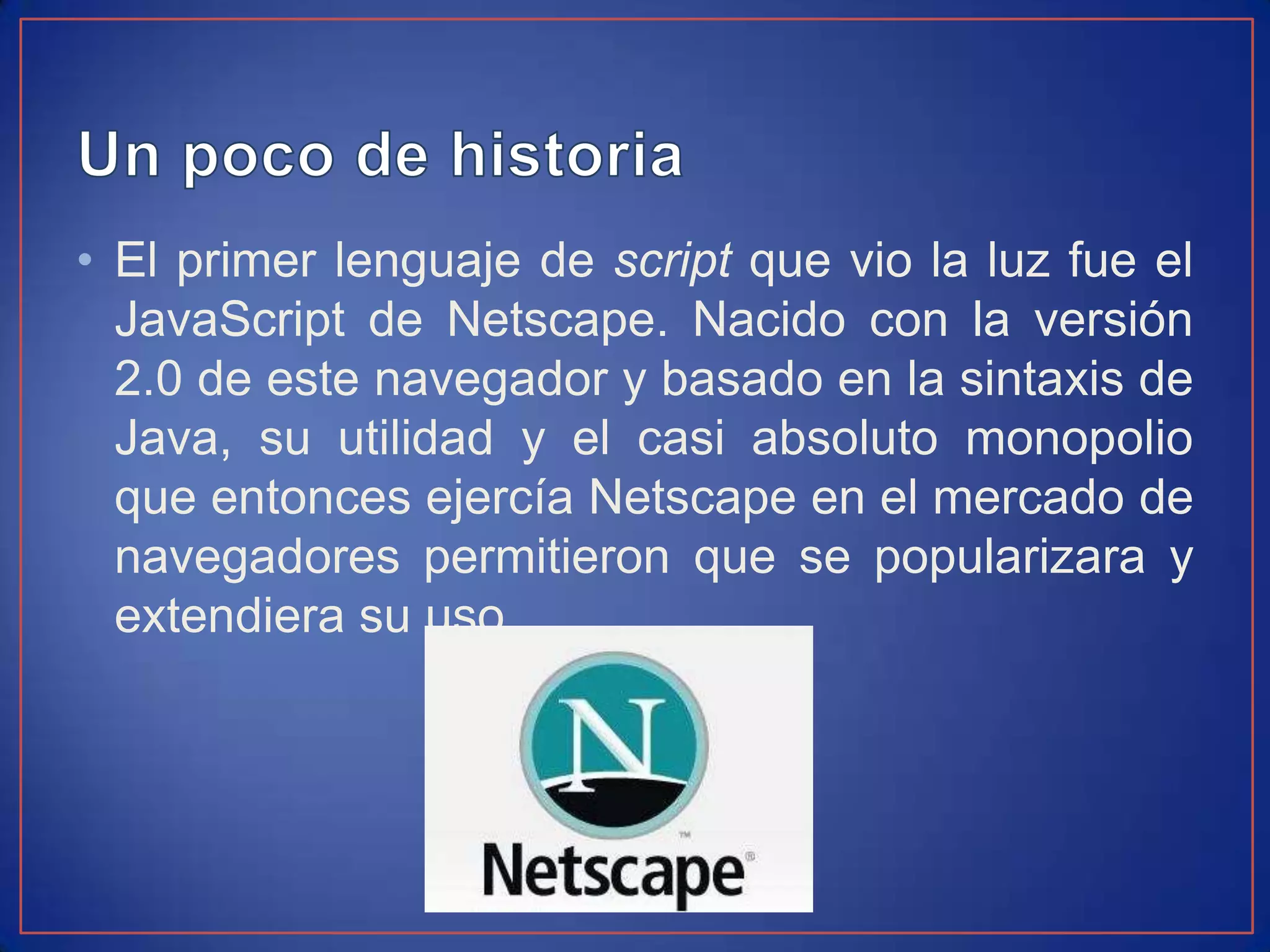 • El primer lenguaje de script que vio la luz fue el
  JavaScript de Netscape. Nacido con la versión
  2.0 de este navegador y basado en la sintaxis de
  Java, su utilidad y el casi absoluto monopolio
  que entonces ejercía Netscape en el mercado de
  navegadores permitieron que se popularizara y
  extendiera su uso.
 
