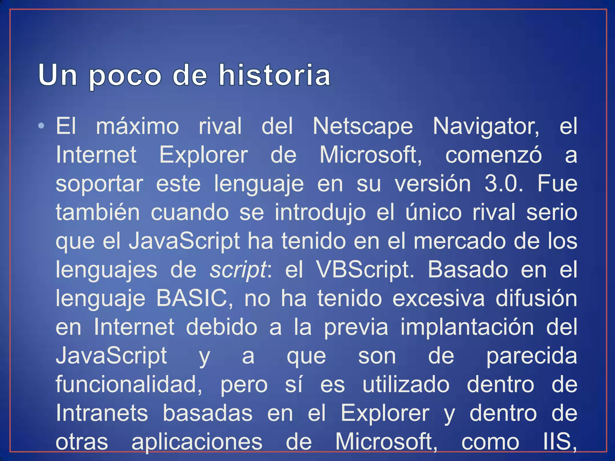 • El máximo rival del Netscape Navigator, el
  Internet Explorer de Microsoft, comenzó a
  soportar este lenguaje en su versión 3.0. Fue
  también cuando se introdujo el único rival serio
  que el JavaScript ha tenido en el mercado de los
  lenguajes de script: el VBScript. Basado en el
  lenguaje BASIC, no ha tenido excesiva difusión
  en Internet debido a la previa implantación del
  JavaScript y a que son de parecida
  funcionalidad, pero sí es utilizado dentro de
  Intranets basadas en el Explorer y dentro de
  otras aplicaciones de Microsoft, como IIS,
 