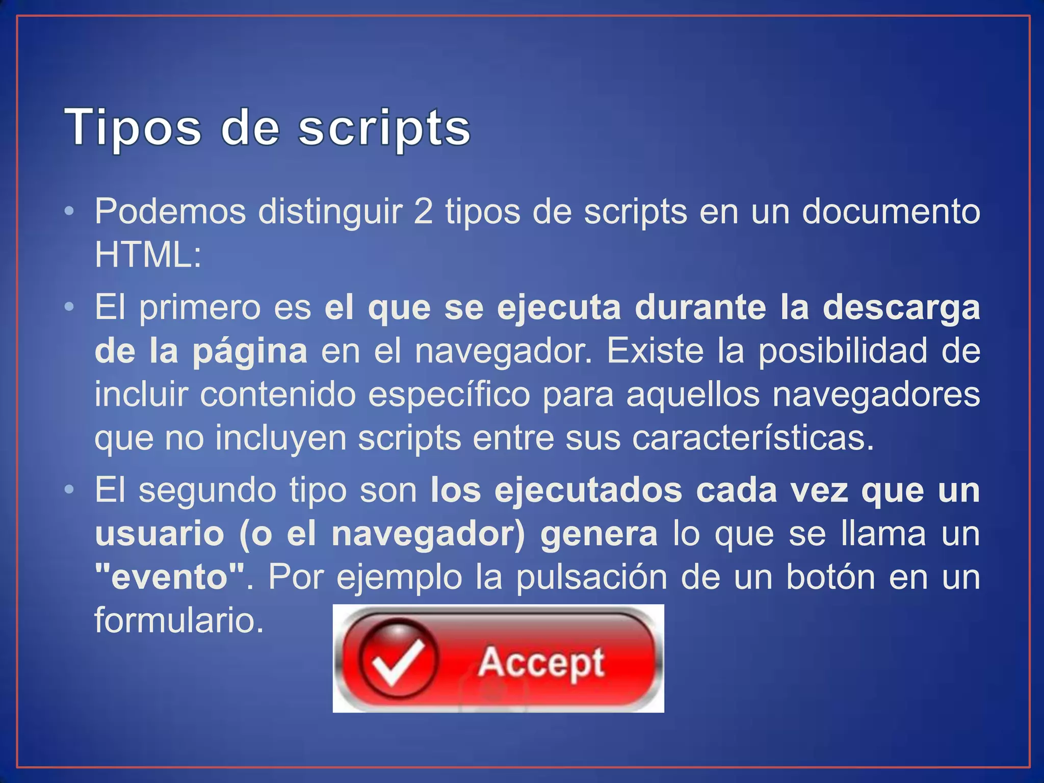 • Podemos distinguir 2 tipos de scripts en un documento
  HTML:
• El primero es el que se ejecuta durante la descarga
  de la página en el navegador. Existe la posibilidad de
  incluir contenido específico para aquellos navegadores
  que no incluyen scripts entre sus características.
• El segundo tipo son los ejecutados cada vez que un
  usuario (o el navegador) genera lo que se llama un
  "evento". Por ejemplo la pulsación de un botón en un
  formulario.
 
