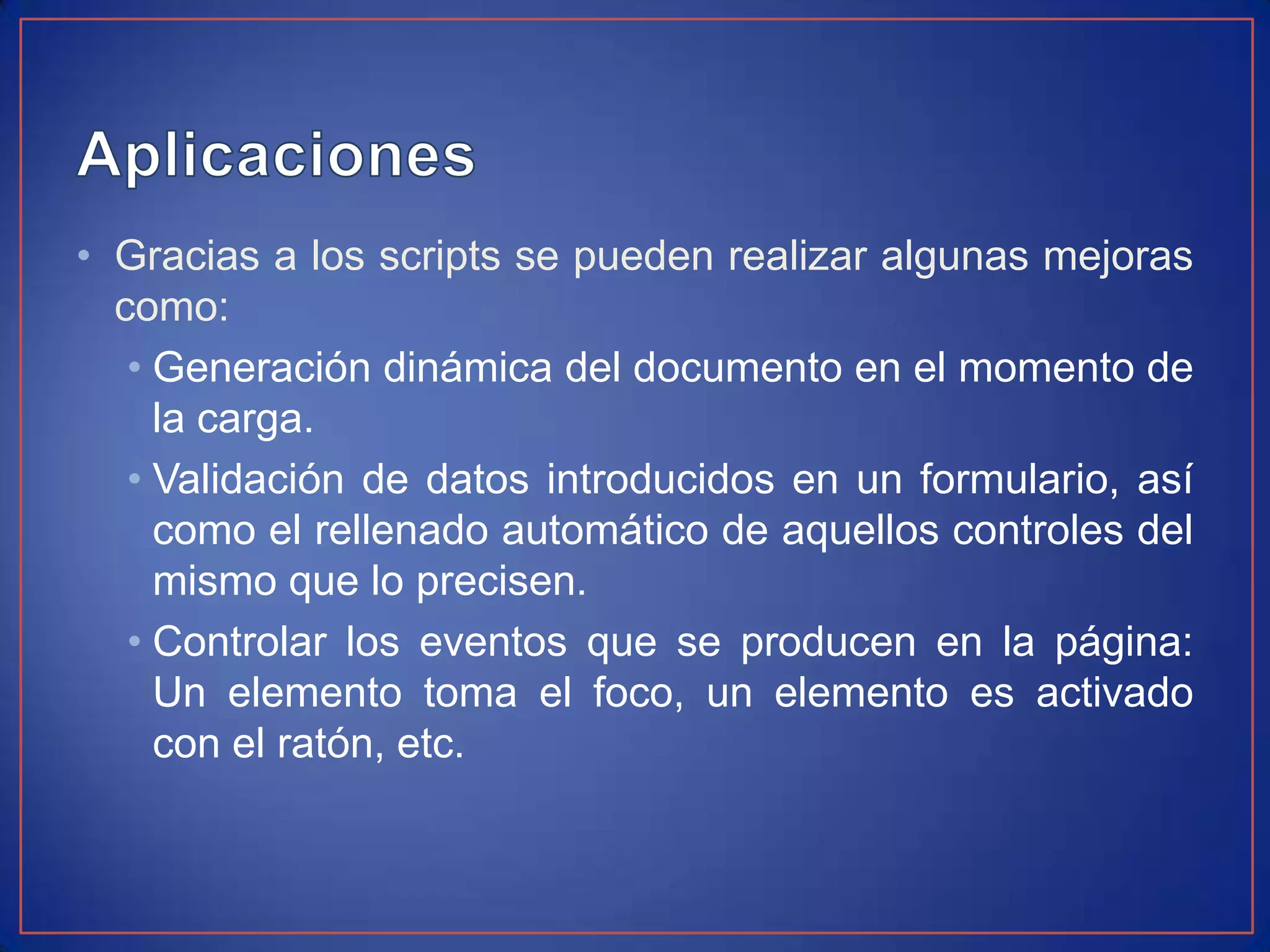 • Gracias a los scripts se pueden realizar algunas mejoras
  como:
   • Generación dinámica del documento en el momento de
     la carga.
   • Validación de datos introducidos en un formulario, así
     como el rellenado automático de aquellos controles del
     mismo que lo precisen.
   • Controlar los eventos que se producen en la página:
     Un elemento toma el foco, un elemento es activado
     con el ratón, etc.
 