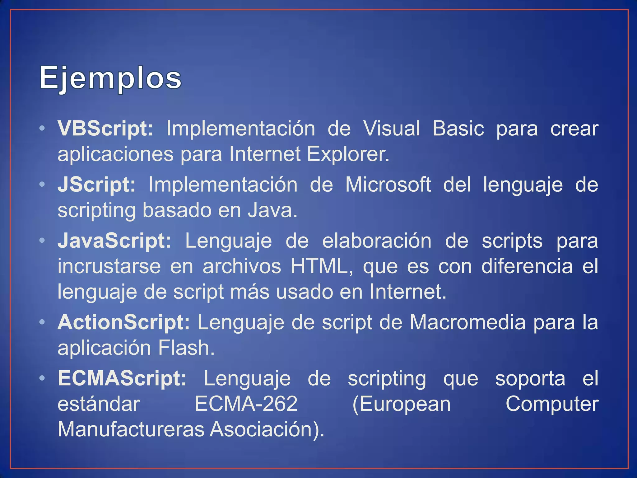• VBScript: Implementación de Visual Basic para crear
  aplicaciones para Internet Explorer.
• JScript: Implementación de Microsoft del lenguaje de
  scripting basado en Java.
• JavaScript: Lenguaje de elaboración de scripts para
  incrustarse en archivos HTML, que es con diferencia el
  lenguaje de script más usado en Internet.
• ActionScript: Lenguaje de script de Macromedia para la
  aplicación Flash.
• ECMAScript: Lenguaje de scripting que soporta el
  estándar       ECMA-262        (European    Computer
  Manufactureras Asociación).
 