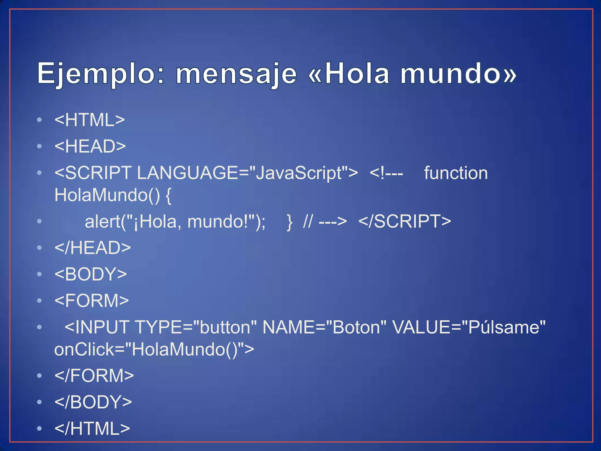 • <HTML>
• <HEAD>
• <SCRIPT LANGUAGE="JavaScript"> <!--- function
  HolaMundo() {
•    alert("¡Hola, mundo!"); } // ---> </SCRIPT>
• </HEAD>
• <BODY>
• <FORM>
• <INPUT TYPE="button" NAME="Boton" VALUE="Púlsame"
  onClick="HolaMundo()">
• </FORM>
• </BODY>
• </HTML>
 