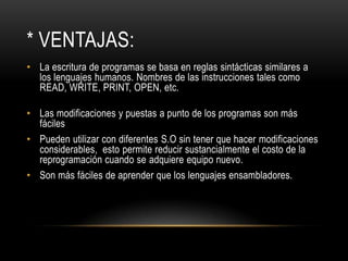 * VENTAJAS:
• La escritura de programas se basa en reglas sintácticas similares a
  los lenguajes humanos. Nombres de las instrucciones tales como
  READ, WRITE, PRINT, OPEN, etc.

• Las modificaciones y puestas a punto de los programas son más
  fáciles
• Pueden utilizar con diferentes S.O sin tener que hacer modificaciones
  considerables, esto permite reducir sustancialmente el costo de la
  reprogramación cuando se adquiere equipo nuevo.
• Son más fáciles de aprender que los lenguajes ensambladores.
 