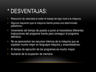 * DESVENTAJAS:
• Reducción de velocidad al ceder el trabajo de bajo nivel a la máquina.
• Algunos requieren que la máquina cliente posea una determinada
  plataforma.
• Incremento del tiempo de puesta a punto al necesitarse diferentes
  traducciones del programa fuente para conseguir el programa
  definitivo.
• No se aprovechan los recursos internos de la máquina que se
  explotan mucho mejor en lenguajes máquina y ensambladores.
• El tiempo de ejecución de los programas es mucho mayor.
• Aumento de la ocupación de memoria
 