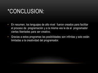 *CONCLUSION:

• En resumen, los lenguajes de alto nivel fueron creados para facilitar
  el proceso de programación y a la misma ves le da al programador
  ciertas libertades para ser creativo.
• Gracias a estos programas las posibilidades son infinitas y solo están
  limitadas a la creatividad del programador.
 