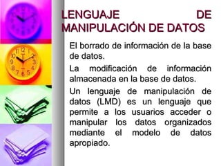 LENGUAJE DE MANIPULACIÓN DE DATOS El borrado de información de la base de datos. La modificación de información almacenada en la base de datos. Un lenguaje de manipulación de datos (LMD) es un lenguaje que permite a los usuarios acceder o manipular los datos organizados mediante el modelo de datos apropiado. 