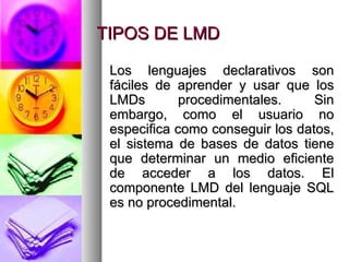 TIPOS DE LMD Los lenguajes declarativos son fáciles de aprender y usar que los LMDs procedimentales. Sin embargo, como el usuario no especifica como conseguir los datos, el sistema de bases de datos tiene que determinar un medio eficiente de acceder a los datos. El componente LMD del lenguaje SQL es no procedimental. 