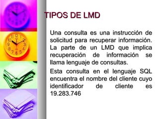 TIPOS DE LMD Una consulta es una instrucción de solicitud para recuperar información. La parte de un LMD que implica recuperación de información se llama lenguaje de consultas. Esta consulta en el lenguaje SQL encuentra el nombre del cliente cuyo identificador de cliente es 19.283.746 