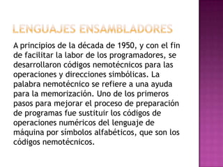 A principios de la década de 1950, y con el fin
de facilitar la labor de los programadores, se
desarrollaron códigos nemotécnicos para las
operaciones y direcciones simbólicas. La
palabra nemotécnico se refiere a una ayuda
para la memorización. Uno de los primeros
pasos para mejorar el proceso de preparación
de programas fue sustituir los códigos de
operaciones numéricos del lenguaje de
máquina por símbolos alfabéticos, que son los
códigos nemotécnicos.
 