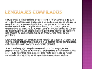 Naturalmente, un programa que se escribe en un lenguaje de alto
nivel también tiene que traducirse a un código que pueda utilizar la
máquina. Los programas traductores que pueden realizar esta
operación se llaman compiladores. Éstos, como los programas
ensambladores avanzados, pueden generar muchas líneas de código
de máquina por cada proposición del programa fuente. Se requiere
una corrida de compilación antes de procesar los datos de un
problema.
Los compiladores son aquellos cuya función es traducir un programa
escrito en un determinado lenguaje a un idioma que la computadora
entienda (lenguaje máquina con código binario).
Al usar un lenguaje compilado (como lo son los lenguajes del
popular Visual Studio de Microsoft), el programa desarrollado nunca
se ejecuta mientras haya errores, sino hasta que luego de haber
compilado el programa, ya no aparecen errores en el código.
 