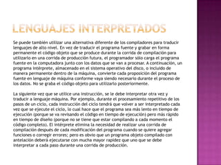 Se puede también utilizar una alternativa diferente de los compiladores para traducir
lenguajes de alto nivel. En vez de traducir el programa fuente y grabar en forma
permanente el código objeto que se produce durante la corrida de compilación para
utilizarlo en una corrida de producción futura, el programador sólo carga el programa
fuente en la computadora junto con los datos que se van a procesar. A continuación, un
programa intérprete, almacenado en el sistema operativo del disco, o incluido de
manera permanente dentro de la máquina, convierte cada proposición del programa
fuente en lenguaje de máquina conforme vaya siendo necesario durante el proceso de
los datos. No se graba el código objeto para utilizarlo posteriormente.

La siguiente vez que se utilice una instrucción, se le debe interpretar otra vez y
traducir a lenguaje máquina. Por ejemplo, durante el procesamiento repetitivo de los
pasos de un ciclo, cada instrucción del ciclo tendrá que volver a ser interpretado cada
vez que se ejecute el ciclo, lo cual hace que el programa sea más lento en tiempo de
ejecución (porque se va revisando el código en tiempo de ejecución) pero más rápido
en tiempo de diseño (porque no se tiene que estar compilando a cada momento el
código completo). El intérprete elimina la necesidad de realizar una corrida de
compilación después de cada modificación del programa cuando se quiere agregar
funciones o corregir errores; pero es obvio que un programa objeto compilado con
antelación deberá ejecutarse con mucha mayor rapidez que uno que se debe
interpretar a cada paso durante una corrida de producción.
 