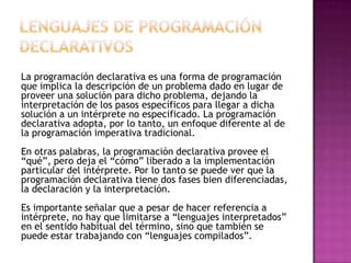 La programación declarativa es una forma de programación
que implica la descripción de un problema dado en lugar de
proveer una solución para dicho problema, dejando la
interpretación de los pasos específicos para llegar a dicha
solución a un intérprete no especificado. La programación
declarativa adopta, por lo tanto, un enfoque diferente al de
la programación imperativa tradicional.
En otras palabras, la programación declarativa provee el
“qué”, pero deja el “cómo” liberado a la implementación
particular del intérprete. Por lo tanto se puede ver que la
programación declarativa tiene dos fases bien diferenciadas,
la declaración y la interpretación.
Es importante señalar que a pesar de hacer referencia a
intérprete, no hay que limitarse a “lenguajes interpretados”
en el sentido habitual del término, sino que también se
puede estar trabajando con “lenguajes compilados”.
 
